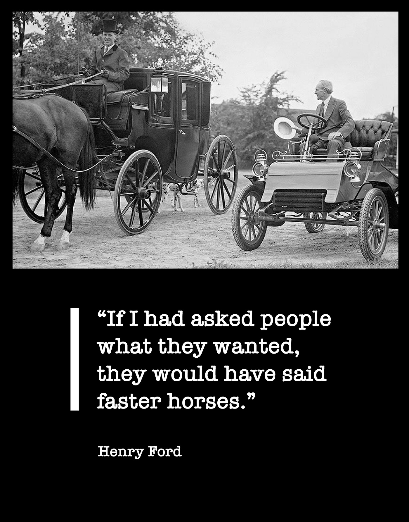 If I had asked people what they wanted, they would have said faster horses. — Henry Ford