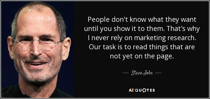 People don't know what they want until you show it to them. That's why I never rely on marketing research. Our task is to read things that are not yet on the page. — Steve Jobs